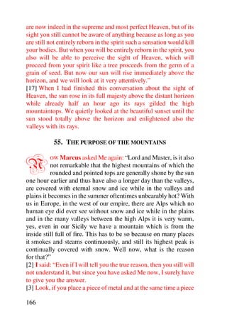 are now indeed in the supreme and most perfect Heaven, but of its
sight you still cannot be aware of anything because as long as you
are still not entirely reborn in the spirit such a sensation would kill
your bodies. But when you will be entirely reborn in the spirit, you
also will be able to perceive the sight of Heaven, which will
proceed from your spirit like a tree proceeds from the germ of a
grain of seed. But now our sun will rise immediately above the
horizon, and we will look at it very attentively.”
[17] When I had finished this conversation about the sight of
Heaven, the sun rose in its full majesty above the distant horizon
while already half an hour ago its rays gilded the high
mountaintops. We quietly looked at the beautiful sunset until the
sun stood totally above the horizon and enlightened also the
valleys with its rays.

            55. THE PURPOSE OF THE MOUNTAINS


N         OW Marcus asked Me again: “Lord and Master, is it also
           not remarkable that the highest mountains of which the
           rounded and pointed tops are generally shone by the sun
one hour earlier and thus have also a longer day than the valleys,
are covered with eternal snow and ice while in the valleys and
plains it becomes in the summer oftentimes unbearably hot? With
us in Europe, in the west of our empire, there are Alps which no
human eye did ever see without snow and ice while in the plains
and in the many valleys between the high Alps it is very warm,
yes, even in our Sicily we have a mountain which is from the
inside still full of fire. This has to be so because on many places
it smokes and steams continuously, and still its highest peak is
continually covered with snow. Well now, what is the reason
for that?”
[2] I said: “Even if I will tell you the true reason, then you still will
not understand it, but since you have asked Me now, I surely have
to give you the answer.
[3] Look, if you place a piece of metal and at the same time a piece

166
 