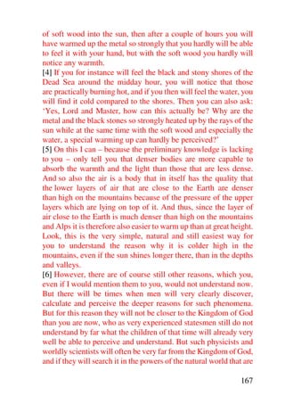 of soft wood into the sun, then after a couple of hours you will
have warmed up the metal so strongly that you hardly will be able
to feel it with your hand, but with the soft wood you hardly will
notice any warmth.
[4] If you for instance will feel the black and stony shores of the
Dead Sea around the midday hour, you will notice that those
are practically burning hot, and if you then will feel the water, you
will find it cold compared to the shores. Then you can also ask:
‘Yes, Lord and Master, how can this actually be? Why are the
metal and the black stones so strongly heated up by the rays of the
sun while at the same time with the soft wood and especially the
water, a special warming up can hardly be perceived?’
[5] On this I can – because the preliminary knowledge is lacking
to you – only tell you that denser bodies are more capable to
absorb the warmth and the light than those that are less dense.
And so also the air is a body that in itself has the quality that
the lower layers of air that are close to the Earth are denser
than high on the mountains because of the pressure of the upper
layers which are lying on top of it. And thus, since the layer of
air close to the Earth is much denser than high on the mountains
and Alps it is therefore also easier to warm up than at great height.
Look, this is the very simple, natural and still easiest way for
you to understand the reason why it is colder high in the
mountains, even if the sun shines longer there, than in the depths
and valleys.
[6] However, there are of course still other reasons, which you,
even if I would mention them to you, would not understand now.
But there will be times when men will very clearly discover,
calculate and perceive the deeper reasons for such phenomena.
But for this reason they will not be closer to the Kingdom of God
than you are now, who as very experienced statesmen still do not
understand by far what the children of that time will already very
well be able to perceive and understand. But such physicists and
worldly scientists will often be very far from the Kingdom of God,
and if they will search it in the powers of the natural world that are

                                                                 167
 
