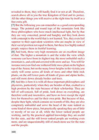 revealed to them, they will hardly find it or not at all. Therefore,
search above all in you the true Kingdom of God and its justice.
All the other things you will receive at the right time by itself as a
free extra gift.
[7] But the following you can remember as a good corresponding
image. The pointed and round tops of the mountains look like
those philosophers who have much intellectual light, but by that
they are very conceited, proud and haughty and they look down
with contempt to the world that is not learned. Yes, they even feel
superior to their equivalent scientists who are maybe in view of
their social position not equal to them, but these less highly ranked
people surpass them in fruitful learning.
[8] And look, those very high mountains are an excellent image
of that. The higher a mountain is and the wider the view which
someone can have from its highest top, the more unfruitful such a
mountain is, and cold and covered with snow and ice. You will for
instance not even find one withered little moss plant on the highest
top of the Ararat, but on the many lower heights in the vicinity you
surely will come across all kinds of moss and other little rock
plants, on the still lower parts all kinds of grass and alpine herbs,
and still more down already bushes and trees.
[9] And this is how it is with all those important philosophers and
physicists, particularly when they are besides of that, exalted to a
high position by the state because of their scholarship. They are
full of self-conceit, full of pride, look down on everything, are
therefore cold and insensitive, and have no love except the rigid
love for themselves and for their own pride. But because of that,
despite their light, which contains no warmth of life, they are also
completely unfruitful and serve the head of the state indeed as
some kind of show-piece, but practically speaking they are of little
or mostly of no use at all, while the lower ranked people are
working, and by the practical applied knowledge they are useful
for the state, and the still lower ranked people are working even
more, and are unquestionably still of much more use for the state
and the people.

168
 