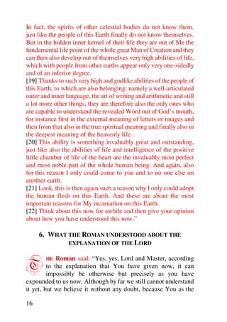 In fact, the spirits of other celestial bodies do not know them,
just like the people of this Earth finally do not know themselves.
But in the hidden inner kernel of their life they are out of Me the
fundamental life point of the whole great Man of Creation and they
can then also develop out of themselves very high abilities of life,
which with people from other earths appear only very one-sidedly
and of an inferior degree.
[19] Thanks to such very high and godlike abilities of the people of
this Earth, to which are also belonging: namely a well-articulated
outer and inner language, the art of writing and arithmetic and still
a lot more other things, they are therefore also the only ones who
are capable to understand the revealed Word out of God’s mouth,
for instance first in the external meaning of letters or images and
then from that also in the true spiritual meaning and finally also in
the deepest meaning of the heavenly life.
[20] This ability is something invaluably great and outstanding,
just like also the abilities of life and intelligence of the positive
little chamber of life of the heart are the invaluably most perfect
and most noble part of the whole human being. And again, also
for this reason I only could come to you and to no one else on
another earth.
[21] Look, this is then again such a reason why I only could adopt
the human flesh on this Earth. And these are about the most
important reasons for My incarnation on this Earth.
[22] Think about this now for awhile and then give your opinion
about how you have understood this now.”

     6. WHAT THE ROMAN UNDERSTOOD ABOUT THE
             EXPLANATION OF THE LORD



T       HE   Roman said: “Yes, yes, Lord and Master, according
         to the explanation that You have given now, it can
         impossibly be otherwise but precisely as you have
expounded to us now. Although by far we still cannot understand
it yet, but we believe it without any doubt, because You as the

16
 