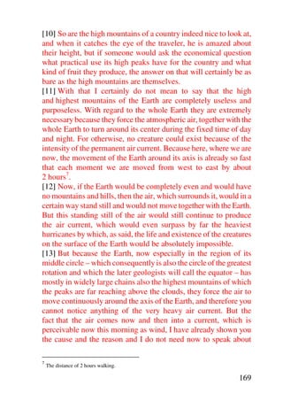 [10] So are the high mountains of a country indeed nice to look at,
and when it catches the eye of the traveler, he is amazed about
their height, but if someone would ask the economical question
what practical use its high peaks have for the country and what
kind of fruit they produce, the answer on that will certainly be as
bare as the high mountains are themselves.
[11] With that I certainly do not mean to say that the high
and highest mountains of the Earth are completely useless and
purposeless. With regard to the whole Earth they are extremely
necessary because they force the atmospheric air, together with the
whole Earth to turn around its center during the fixed time of day
and night. For otherwise, no creature could exist because of the
intensity of the permanent air current. Because here, where we are
now, the movement of the Earth around its axis is already so fast
that each moment we are moved from west to east by about
2 hours7.
[12] Now, if the Earth would be completely even and would have
no mountains and hills, then the air, which surrounds it, would in a
certain way stand still and would not move together with the Earth.
But this standing still of the air would still continue to produce
the air current, which would even surpass by far the heaviest
hurricanes by which, as said, the life and existence of the creatures
on the surface of the Earth would be absolutely impossible.
[13] But because the Earth, now especially in the region of its
middle circle – which consequently is also the circle of the greatest
rotation and which the later geologists will call the equator – has
mostly in widely large chains also the highest mountains of which
the peaks are far reaching above the clouds, they force the air to
move continuously around the axis of the Earth, and therefore you
cannot notice anything of the very heavy air current. But the
fact that the air comes now and then into a current, which is
perceivable now this morning as wind, I have already shown you
the cause and the reason and I do not need now to speak about

7
    The distance of 2 hours walking.

                                                                169
 