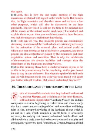 that again.
[14] Look, this is now the one useful purpose of the high
mountains, explained with regard to the whole Earth. But besides
that, the high mountains and also their snow and ice have a few
other purposes, which will also be discovered by the later
physicists. But for you it is still not the time to be initiated into
all the secrets of the natural world. And even if I would tell and
explain them to you, then you would not perceive them because
you lack the necessary preliminary knowledge.
[15] I still can tell you, that invisible powers are continuously
streaming in and around the Earth which are extremely necessary
for the animation of the mineral, plant and animal world to
which also man belongs as far as his body is concerned, and those
powers are also controlled or guided by the mountains and their
vegetation, nature and condition. That is why the inhabitants
of the mountains are always healthier and stronger than the
inhabitants of the big plains and deep valleys.
[16] So this morning I have been a teacher of nature to you, as far
as this is for you necessary for the time being, so that you do not
have to stay in your old errors. But when the spirit of the full truth
and life will become one in you with your soul, then it will guide
you further into all wisdom. Did you all understand this well?”

56. THE SIGNIFICANCE OF THE TEACHING OF THE LORD


T       HEY all thanked Me and said that they had well understood
         it, and our Marcus, and with him also the other Romans,
         still said more in particular: “Lord and Master, me and my
companions are now beginning to realize more and more clearly
that for a correct understanding of God and a steadfast and living
faith in Him, a proper knowledge of the Earth and all that which is
on and in it and which assumes a visible form, is absolutely
necessary, for only by that can one understand that this Earth and
all that which is on it, there had to be a very wise and almighty and
consequently also very good Founder and Creator, because a blind

170
 