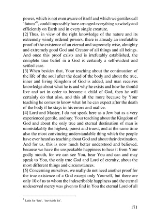 power, which is not even aware of itself and which we gentiles call
‘fatum’8, could impossibly have arranged everything so wisely and
efficiently on Earth and in every single creature.
[2] Thus, in view of the right knowledge of the nature and its
extremely wisely ordered powers, there is already an irrefutable
proof of the existence of an eternal and supremely wise, almighty
and extremely good God and Creator of all things and all beings.
And once this proof exists and is irrefutably established, the
complete true belief in a God is certainly a self-evident and
settled case.
[3] When besides that, Your teaching about the continuation of
the life of the soul after the dead of the body and about the true,
inner and living Kingdom of God is added, and man receives
knowledge about what he is and why he exists and how he should
live and act in order to become a child of God, then he will
certainly do that also, and this all the more because by Your
teaching he comes to know what lot he can expect after the death
of the body if he stays in his errors and malice.
[4] Lord and Master, I do not speak here as a Jew but as a very
experienced gentile, and say: Your teaching about the Kingdom of
God and about the only true and eternal destination of man is
unmistakably the highest, purest and truest, and at the same time
also the most convincing understandable thing which the people
have ever heard as teaching about God and about their destination.
And for us, this is now much better understood and believed,
because we have the unspeakable happiness to hear it from Your
godly mouth, for we can see You, hear You and can and may
speak to You, the only true God and Lord of eternity, about the
most different things and circumstances.
[5] Concerning ourselves, we really do not need another proof for
the true existence of a God except only Yourself, but there are
only 10 of us to whom the indescribable happiness and the eternal
undeserved mercy was given to find in You the eternal Lord of all

8
    Latin for ‘fate’, ‘inevitable lot’.

                                                               171
 