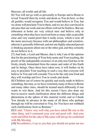 Heavens, all worlds and all life.
[6] You will not go with us personally to Europe and to Rome to
reveal Yourself there by words and deeds as You do here, so that
all gentiles would recognize You and would believe in You, but
we alone will proclaim You to them, and we are also convinced in
advance that our work and our efforts will not be fruitless. But our
tribesmen at home are very critical men and believe only in
something when they have received from as many sides as possible
clear and very sound proof that it really exists, which is now all
the more necessary because with our philosophers and scientists,
atheism is generally followed, and not one highly educated person
is thinking anymore about one or the other god, and they certainly
do not believe in it.
[7] And look, o Lord and Master, that is why I am of the opinion
that for the proclaiming of Your holy name and Your teaching, the
proofs of the indisputable existence of an only true God has to be
firstly clearly formulated from the nature and order of this Earth
and its beings. Once those have taken root, it will further on be
easy to proclaim Your teaching in such a way that everyone will
believe in You and will consider You to be the only true God and
they will worship and love You in words and deeds.
[8] Children can of course be quickly and easily made to believe
something, but men, as we have extremely many of those in Rome
and many other cities, should be treated much differently if one
wants to win them. And for this reason I have also done my
best to receive much clarification about the different things and
phenomena in the sphere of this material world, and so I thank
You already in advance in the name of all those who perhaps
through me will be converted to You, for You have not withheld
such clarifications from us Romans.”
[9] I said: “I knew very well why you have asked Me one or the
other thing, and I commend your zeal and good will. And your
work and effort for the sake of My name will always be confirmed
with My blessing.
[10] Nevertheless, I say to you that you should not point out too

172
 