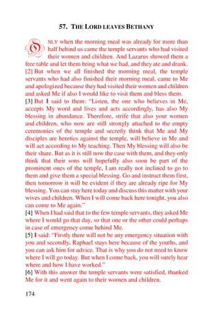 57. THE LORD LEAVES BETHANY


O        NLY   when the morning meal was already for more than
          half behind us came the temple servants who had visited
          their women and children. And Lazarus showed them a
free table and let them bring what we had, and they ate and drank.
[2] But when we all finished the morning meal, the temple
servants who had also finished their morning meal, came to Me
and apologized because they had visited their women and children
and asked Me if also I would like to visit them and bless them.
[3] But I said to them: “Listen, the one who believes in Me,
accepts My word and lives and acts accordingly, has also My
blessing in abundance. Therefore, strife that also your women
and children, who now are still strongly attached to the empty
ceremonies of the temple and secretly think that Me and My
disciples are heretics against the temple, will believe in Me and
will act according to My teaching. Then My blessing will also be
their share. But as it is still now the case with them, and they only
think that their sons will hopefully also soon be part of the
prominent ones of the temple, I am really not inclined to go to
them and give them a special blessing. Go and instruct them first,
then tomorrow it will be evident if they are already ripe for My
blessing. You can stay here today and discuss this matter with your
wives and children. When I will come back here tonight, you also
can come to Me again.”
[4] When I had said that to the few temple servants, they asked Me
where I would go that day, so that one or the other could perhaps
in case of emergency come behind Me.
[5] I said: “Firstly there will not be any emergency situation with
you and secondly, Raphael stays here because of the youths, and
you can ask him for advice. That is why you do not need to know
where I will go today. But when I come back, you will surely hear
where and how I have worked.”
[6] With this answer the temple servants were satisfied, thanked
Me for it and went again to their women and children.

174
 