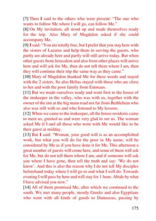 [7] Then I said to the others who were present: “The one who
wants to follow Me where I will go, can follow Me.”
[8] On My invitation, all stood up and made themselves ready
for the trip. Also Mary of Magdalon asked if she could
accompany Me.
[9] I said: “You are totally free, but I prefer that you stay here with
the sisters of Lazarus and help them in serving the guests, who
partly are already here and partly will still arrive today. But when
other guests from Jerusalem and also from other places will arrive
here and will ask for Me, then do not tell them where I am, then
they will continue their trip the same way as they came.”
[10] Mary of Magdalon thanked Me for these words and stayed
with the 2 sisters. So also Helias stayed with those who are close
to her and with the poor family from Emmaus.
[11] But we made ourselves ready and went first to the house of
the innkeeper in the valley, who was with us, together with the
owner of the inn at the big main road not far from Bethlehem who
also was still with us and who listened to My lessons.
[12] When we came to the innkeeper, all the house residents came
to meet us, greeted us and were very glad to see us. The woman
asked Me if I and all those who were with Me would like to be
their guest at midday.
[13] But I said: “Woman, your good will is as an accomplished
work, but what you will do for the poor in My name, will be
considered by Me as if you have done it for Me. This afternoon a
great number of guests will come here, and some of them will ask
for Me, but do not tell them where I am, and if someone will ask
you where I have gone, then tell the truth and say: ‘We do not
know’. And this is also the reason why I do not tell My disciples
beforehand today where I will go to and what I will do. Towards
evening I will pass by here and will stay for 1 hour. Abide by what
I have advised you now.”
[14] All of them promised Me, after which we continued to the
south. We met many people, mostly Greeks and also Egyptians
who went with all kinds of goods to Damascus, passing by

                                                                  175
 