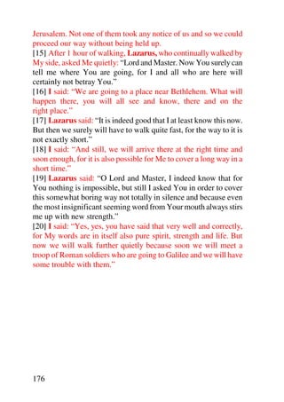 Jerusalem. Not one of them took any notice of us and so we could
proceed our way without being held up.
[15] After 1 hour of walking, Lazarus, who continually walked by
My side, asked Me quietly: “Lord and Master. Now You surely can
tell me where You are going, for I and all who are here will
certainly not betray You.”
[16] I said: “We are going to a place near Bethlehem. What will
happen there, you will all see and know, there and on the
right place.”
[17] Lazarus said: “It is indeed good that I at least know this now.
But then we surely will have to walk quite fast, for the way to it is
not exactly short.”
[18] I said: “And still, we will arrive there at the right time and
soon enough, for it is also possible for Me to cover a long way in a
short time.”
[19] Lazarus said: “O Lord and Master, I indeed know that for
You nothing is impossible, but still I asked You in order to cover
this somewhat boring way not totally in silence and because even
the most insignificant seeming word from Your mouth always stirs
me up with new strength.”
[20] I said: “Yes, yes, you have said that very well and correctly,
for My words are in itself also pure spirit, strength and life. But
now we will walk further quietly because soon we will meet a
troop of Roman soldiers who are going to Galilee and we will have
some trouble with them.”




176
 