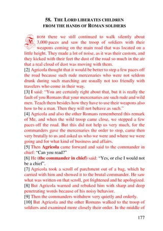 58. THE LORD LIBERATES CHILDREN
          FROM THE HANDS OF ROMAN SOLDIERS



F      ROM     there we still continued to walk silently about
        3,000 paces and saw the troop of soldiers with their
        weapons coming on the main road that was located on a
little height. They made a lot of noise, as it was their custom, and
they kicked with their feet the dust of the road so much in the air
that a real cloud of dust was moving with them.
[2] Agricola thought that it would be better to step a few paces off
the road because such rude mercenaries who were not seldom
drunk during such marching are usually not too friendly with
travelers who come in their way.
[3] I said: “You are certainly right about that, but it is really the
fault of you Romans that your mercenaries are such rude and wild
men. Teach them besides how they have to use their weapons also
how to be a man. Then they will not behave as such.”
[4] Agricola and also the other Romans remembered this remark
of Me, and when the wild troop came close, we stepped a few
paces off the road. But this did not help us very much, for the
commanders gave the mercenaries the order to stop, came then
very brutally to us and asked us who we were and where we were
going and for what kind of business and affairs.
[5] Then Agricola came forward and said to the commander in
chief: “Can you read?”
[6] He (the commander in chief) said: “Yes, or else I would not
be a chief”.
[7] Agricola took a scroll of parchment out of a bag, which he
carried with him and showed it to the brutal commander. He saw
what was written on that scroll, got frightened and he apologized.
[8] But Agricola warned and rebuked him with sharp and deep
penetrating words because of his noisy behavior.
[9] Then the commanders withdrew very quietly and orderly.
[10] But Agricola and the other Romans walked to the troop of
soldiers and examined more closely their order. In the middle of

                                                                177
 