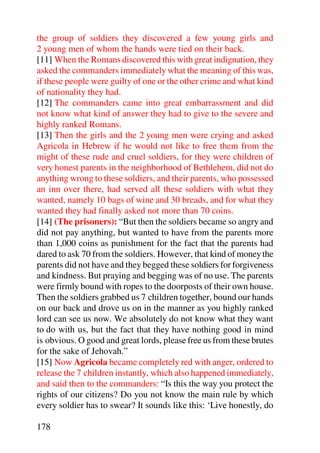 the group of soldiers they discovered a few young girls and
2 young men of whom the hands were tied on their back.
[11] When the Romans discovered this with great indignation, they
asked the commanders immediately what the meaning of this was,
if these people were guilty of one or the other crime and what kind
of nationality they had.
[12] The commanders came into great embarrassment and did
not know what kind of answer they had to give to the severe and
highly ranked Romans.
[13] Then the girls and the 2 young men were crying and asked
Agricola in Hebrew if he would not like to free them from the
might of these rude and cruel soldiers, for they were children of
very honest parents in the neighborhood of Bethlehem, did not do
anything wrong to these soldiers, and their parents, who possessed
an inn over there, had served all these soldiers with what they
wanted, namely 10 bags of wine and 30 breads, and for what they
wanted they had finally asked not more than 70 coins.
[14] (The prisoners): “But then the soldiers became so angry and
did not pay anything, but wanted to have from the parents more
than 1,000 coins as punishment for the fact that the parents had
dared to ask 70 from the soldiers. However, that kind of money the
parents did not have and they begged these soldiers for forgiveness
and kindness. But praying and begging was of no use. The parents
were firmly bound with ropes to the doorposts of their own house.
Then the soldiers grabbed us 7 children together, bound our hands
on our back and drove us on in the manner as you highly ranked
lord can see us now. We absolutely do not know what they want
to do with us, but the fact that they have nothing good in mind
is obvious. O good and great lords, please free us from these brutes
for the sake of Jehovah.”
[15] Now Agricola became completely red with anger, ordered to
release the 7 children instantly, which also happened immediately,
and said then to the commanders: “Is this the way you protect the
rights of our citizens? Do you not know the main rule by which
every soldier has to swear? It sounds like this: ‘Live honestly, do

178
 