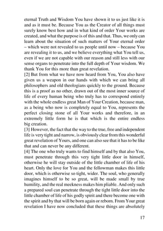 eternal Truth and Wisdom You have shown it to us just like it is
and as it must be. Because You as the Creator of all things must
surely know best how and in what kind of order Your works are
created, and what the purpose is of this and that. Thus, we only can
learn about the situation of such matters of Your eternal order
– which were not revealed to us people until now – because You
are revealing it to us, and we believe everything what You tell us,
even if we are not capable with our reason and still less with our
sense organs to penetrate into the full depth of Your wisdom. We
thank You for this more than great revelation.
[2] But from what we have now heard from You, You also have
given us a weapon in our hands with which we can bring all
philosophers and old theologians quickly to the ground. Because
this is a proof as no other, drawn out of the most inner source of
life of every human being who truly has to correspond entirely
with the whole endless great Man of Your Creation, because man,
as a being who now is completely equal to You, represents the
perfect closing stone of all Your works and therefore, in an
extremely little form he is that which is the entire endless
big creation.
[3] However, the fact that the way to the true, free and independent
life is very tight and narrow, is obviously clear from this wonderful
great revelation of Yours, and one can also see that it has to be like
that and can never be any different.
[4] The one who truly wants to find himself and by that also You,
must penetrate through this very tight little door in himself,
otherwise he will stay outside of the little chamber of life of his
heart. Only the love for You and the fellowman makes this little
door, which is otherwise so tight, wider. The soul, who generally
imagines himself to be so great, will be made small by true
humility, and the real meekness makes him pliable. And only such
a prepared soul can penetrate through the tight little door into the
little chamber of life of his godly spirit and there become one with
the spirit and by that will be born again or reborn. From Your great
revelation I have now concluded that these things are absolutely

                                                                   17
 