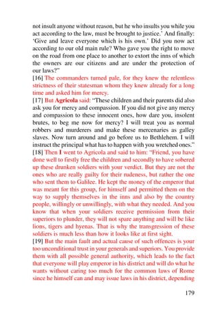 not insult anyone without reason, but he who insults you while you
act according to the law, must be brought to justice.’ And finally:
‘Give and leave everyone which is his own.’ Did you now act
according to our old main rule? Who gave you the right to move
on the road from one place to another to extort the inns of which
the owners are our citizens and are under the protection of
our laws?”
[16] The commanders turned pale, for they knew the relentless
strictness of their statesman whom they knew already for a long
time and asked him for mercy.
[17] But Agricola said: “These children and their parents did also
ask you for mercy and compassion. If you did not give any mercy
and compassion to these innocent ones, how dare you, insolent
brutes, to beg me now for mercy? I will treat you as normal
robbers and murderers and make these mercenaries as galley
slaves. Now turn around and go before us to Bethlehem. I will
instruct the principal what has to happen with you wretched ones.”
[18] Then I went to Agricola and said to him: “Friend, you have
done well to firstly free the children and secondly to have sobered
up these drunken soldiers with your verdict. But they are not the
ones who are really guilty for their rudeness, but rather the one
who sent them to Galilee. He kept the money of the emperor that
was meant for this group, for himself and permitted them on the
way to supply themselves in the inns and also by the country
people, willingly or unwillingly, with what they needed. And you
know that when your soldiers receive permission from their
superiors to plunder, they will not spare anything and will be like
lions, tigers and hyenas. That is why the transgression of these
soldiers is much less than how it looks like at first sight.
[19] But the main fault and actual cause of such offences is your
too unconditional trust in your generals and superiors. You provide
them with all possible general authority, which leads to the fact
that everyone will play emperor in his district and will do what he
wants without caring too much for the common laws of Rome
since he himself can and may issue laws in his district, depending

                                                               179
 