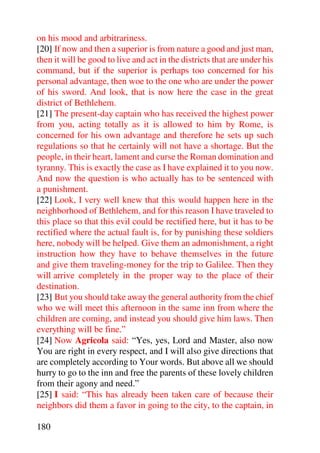on his mood and arbitrariness.
[20] If now and then a superior is from nature a good and just man,
then it will be good to live and act in the districts that are under his
command, but if the superior is perhaps too concerned for his
personal advantage, then woe to the one who are under the power
of his sword. And look, that is now here the case in the great
district of Bethlehem.
[21] The present-day captain who has received the highest power
from you, acting totally as it is allowed to him by Rome, is
concerned for his own advantage and therefore he sets up such
regulations so that he certainly will not have a shortage. But the
people, in their heart, lament and curse the Roman domination and
tyranny. This is exactly the case as I have explained it to you now.
And now the question is who actually has to be sentenced with
a punishment.
[22] Look, I very well knew that this would happen here in the
neighborhood of Bethlehem, and for this reason I have traveled to
this place so that this evil could be rectified here, but it has to be
rectified where the actual fault is, for by punishing these soldiers
here, nobody will be helped. Give them an admonishment, a right
instruction how they have to behave themselves in the future
and give them traveling-money for the trip to Galilee. Then they
will arrive completely in the proper way to the place of their
destination.
[23] But you should take away the general authority from the chief
who we will meet this afternoon in the same inn from where the
children are coming, and instead you should give him laws. Then
everything will be fine.”
[24] Now Agricola said: “Yes, yes, Lord and Master, also now
You are right in every respect, and I will also give directions that
are completely according to Your words. But above all we should
hurry to go to the inn and free the parents of these lovely children
from their agony and need.”
[25] I said: “This has already been taken care of because their
neighbors did them a favor in going to the city, to the captain, in

180
 