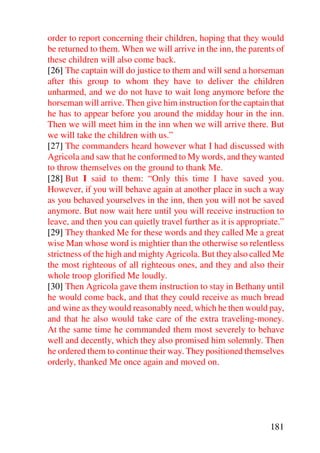 order to report concerning their children, hoping that they would
be returned to them. When we will arrive in the inn, the parents of
these children will also come back.
[26] The captain will do justice to them and will send a horseman
after this group to whom they have to deliver the children
unharmed, and we do not have to wait long anymore before the
horseman will arrive. Then give him instruction for the captain that
he has to appear before you around the midday hour in the inn.
Then we will meet him in the inn when we will arrive there. But
we will take the children with us.”
[27] The commanders heard however what I had discussed with
Agricola and saw that he conformed to My words, and they wanted
to throw themselves on the ground to thank Me.
[28] But I said to them: “Only this time I have saved you.
However, if you will behave again at another place in such a way
as you behaved yourselves in the inn, then you will not be saved
anymore. But now wait here until you will receive instruction to
leave, and then you can quietly travel further as it is appropriate.”
[29] They thanked Me for these words and they called Me a great
wise Man whose word is mightier than the otherwise so relentless
strictness of the high and mighty Agricola. But they also called Me
the most righteous of all righteous ones, and they and also their
whole troop glorified Me loudly.
[30] Then Agricola gave them instruction to stay in Bethany until
he would come back, and that they could receive as much bread
and wine as they would reasonably need, which he then would pay,
and that he also would take care of the extra traveling-money.
At the same time he commanded them most severely to behave
well and decently, which they also promised him solemnly. Then
he ordered them to continue their way. They positioned themselves
orderly, thanked Me once again and moved on.




                                                                181
 