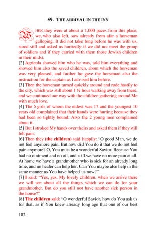 59. THE ARRIVAL IN THE INN


W        HEN    they were at about a 1,000 paces from this place,
           we, who also left, saw already from afar a horseman
           galloping. It did not take long before he was with us,
stood still and asked us hurriedly if we did not meet the group
of soldiers and if they carried with them those Jewish children
in their midst.
[2] Agricola showed him who he was, told him everything and
showed him also the saved children, about which the horseman
was very pleased, and further he gave the horseman also the
instruction for the captain as I advised him before.
[3] Then the horseman turned quickly around and rode hastily to
the city, which was still about 1 ½ hour walking away from there,
and we continued our way with the children gathering around Me
with much love.
[4] The 5 girls of whom the eldest was 17 and the youngest 10
years old complained that their hands were hurting because they
had been so tightly bound. Also the 2 young men complained
about it.
[5] But I stroked My hands over theirs and asked them if they still
felt pain.
[6] Then they (the children) said happily: “O good Man, we do
not feel anymore pain. But how did You do it that we do not feel
pain anymore? O, You must be a wonderful Savior. Because You
had no ointment and no oil, and still we have no more pain at all.
At home we have a grandmother who is sick for an already long
time, and no healer can help her. Can You maybe also help in the
same manner as You have helped us now?”
[7] I said: “Yes, yes, My lovely children, when we arrive there
we will see about all the things which we can do for your
grandmother. But do you still not have another sick person in
the house?”
[8] The children said: “O wonderful Savior, how do You ask us
for that, as if You knew already long ago that one of our best

182
 