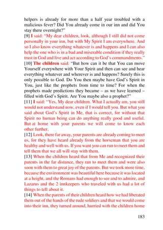 helpers is already for more than a half year troubled with a
malicious fever? Did You already come in our inn and did You
stay there overnight?”
[9] I said: “My dear children, look, although I still did not come
personally in your inn, but with My Spirit I am everywhere. And
so I also know everything whatever is and happens and I can also
help the one who is in a bad and miserable condition if they really
trust in God and live and act according to God’s commandments.”
[10] The children said: “But how can it be that You can move
Yourself everywhere with Your Spirit and then can see and hear
everything whatever and wherever is and happens? Surely this is
only possible to God. Do You then maybe have God’s Spirit in
You, just like the prophets from time to time? For when the
prophets made predictions they became – as we have learned –
filled with God’s Spirit. Are You maybe also a prophet?”
[11] I said: “Yes, My dear children. What I actually am, you still
would not understand now, even if I would tell you. But what you
said about God’s Spirit in Me, that is correct, for without that
Spirit no human being can do anything really good and useful.
But at home with your parents we will come to know each
other further.
[12] Look, there far away, your parents are already coming to meet
us, for they have heard already from the horseman that you are
healthy and well with us. If you want you can run to meet them and
tell them that we all will stay with them.
[13] When the children heard that from Me and recognized their
parents in the far distance, they ran to meet them and were also
soon with them to great joy of the parents. But we took more time,
because the environment was beautiful here because it was located
at a height, and the Romans had enough to see and to admire, and
Lazarus and the 2 innkeepers who traveled with us had a lot of
things to tell about it.
[14] When the parents of their children heard how we had liberated
them out of the hands of the rude soldiers and that we would come
into their inn, they turned around, hurried with the children home

                                                               183
 