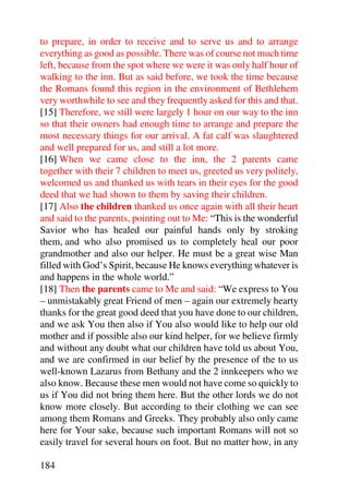 to prepare, in order to receive and to serve us and to arrange
everything as good as possible. There was of course not much time
left, because from the spot where we were it was only half hour of
walking to the inn. But as said before, we took the time because
the Romans found this region in the environment of Bethlehem
very worthwhile to see and they frequently asked for this and that.
[15] Therefore, we still were largely 1 hour on our way to the inn
so that their owners had enough time to arrange and prepare the
most necessary things for our arrival. A fat calf was slaughtered
and well prepared for us, and still a lot more.
[16] When we came close to the inn, the 2 parents came
together with their 7 children to meet us, greeted us very politely,
welcomed us and thanked us with tears in their eyes for the good
deed that we had shown to them by saving their children.
[17] Also the children thanked us once again with all their heart
and said to the parents, pointing out to Me: “This is the wonderful
Savior who has healed our painful hands only by stroking
them, and who also promised us to completely heal our poor
grandmother and also our helper. He must be a great wise Man
filled with God’s Spirit, because He knows everything whatever is
and happens in the whole world.”
[18] Then the parents came to Me and said: “We express to You
– unmistakably great Friend of men – again our extremely hearty
thanks for the great good deed that you have done to our children,
and we ask You then also if You also would like to help our old
mother and if possible also our kind helper, for we believe firmly
and without any doubt what our children have told us about You,
and we are confirmed in our belief by the presence of the to us
well-known Lazarus from Bethany and the 2 innkeepers who we
also know. Because these men would not have come so quickly to
us if You did not bring them here. But the other lords we do not
know more closely. But according to their clothing we can see
among them Romans and Greeks. They probably also only came
here for Your sake, because such important Romans will not so
easily travel for several hours on foot. But no matter how, in any

184
 