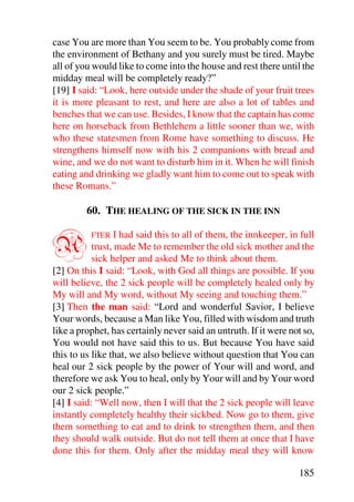case You are more than You seem to be. You probably come from
the environment of Bethany and you surely must be tired. Maybe
all of you would like to come into the house and rest there until the
midday meal will be completely ready?”
[19] I said: “Look, here outside under the shade of your fruit trees
it is more pleasant to rest, and here are also a lot of tables and
benches that we can use. Besides, I know that the captain has come
here on horseback from Bethlehem a little sooner than we, with
who these statesmen from Rome have something to discuss. He
strengthens himself now with his 2 companions with bread and
wine, and we do not want to disturb him in it. When he will finish
eating and drinking we gladly want him to come out to speak with
these Romans.”

         60. THE HEALING OF THE SICK IN THE INN


A         FTER    I had said this to all of them, the innkeeper, in full
           trust, made Me to remember the old sick mother and the
           sick helper and asked Me to think about them.
[2] On this I said: “Look, with God all things are possible. If you
will believe, the 2 sick people will be completely healed only by
My will and My word, without My seeing and touching them.”
[3] Then the man said: “Lord and wonderful Savior, I believe
Your words, because a Man like You, filled with wisdom and truth
like a prophet, has certainly never said an untruth. If it were not so,
You would not have said this to us. But because You have said
this to us like that, we also believe without question that You can
heal our 2 sick people by the power of Your will and word, and
therefore we ask You to heal, only by Your will and by Your word
our 2 sick people.”
[4] I said: “Well now, then I will that the 2 sick people will leave
instantly completely healthy their sickbed. Now go to them, give
them something to eat and to drink to strengthen them, and then
they should walk outside. But do not tell them at once that I have
done this for them. Only after the midday meal they will know

                                                                   185
 