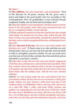Me better.”
[5] The children, who also heard that, said immediately: “God
in His Heavens be all praise, because He has given such a
power and might to the good people who live according to His
commandments. Now our grandmother is most certainly already
completely healthy and our kind and loyal helper also!”
[6] Then the children went immediately with their parents into the
house to the sick people, and to their great amazement they saw
the two completely healthy, fit and cheerful.
[7] Both explained unanimously that they had the idea that a bright
white flame was poured out over them, after which all pains left
them, feeling very good and healthy, and that they had the feeling
that they were so much strengthened that they could properly leave
their bed.
[8] Then the lord of the inn, who was a son of the mother who
had been sick, said: “A Guest came to us who said that you were
feeling better, that you can leave the bed and take food and drink
in order to strengthen yourselves further. So you can easily leave
your bed, put on fresh clothes and take then food and drink and eat
and drink to your heart’s content.”
[9] After these words, the two who were now healed, stepped out
of the bed, dressed themselves and took then food and drink. Then
they wanted to know the unknown Guest, but the son urged them
to be patient and said to his mother that she will come to know the
Guest better after the midday meal. And the two were satisfied
with that.
[10] But we were resting under the trees and looked at the nice
environment which, because this inn was located on a fairly great
height, looked very nice, because a little hour from here to the
southeast there was Bethlehem with its old ring walls and towers
on a same hill. Only a valley with many fields, pastures and
gardens was separating this inn from the town of David to where
the main road to Bethlehem ran along. But from our hill we still
saw a lot of little places and also isolated strongholds and farms,
and to the west also big and well-maintained vineyards, and in the

186
 
