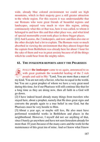 wide, already blue colored environment we could see high
mountains, which in their majesty gave a still greater attraction
to the whole region. For this reason it was understandable that
our Romans who were great friends of beautiful regions and
landscapes, enjoyed very much to view this region, asking
continuously what this or that was, how it was called, to whom it
belonged to and how this and that other place was, and what kind
of special memorable event took place in those bigger places.
[11] And Lazarus, the 2 innkeepers, and now and then also one or
the other disciple had a lot to explain. The Romans were so much
absorbed in viewing the environment that they almost forgot that
the captain from Bethlehem was already here for about 1 hour for
the sake of them and was in great anxiety because of all the things
which he could hear from the mighty rulers.

  61. THE INNKEEPER REPORTS ABOUT THE PHARISEES


F      INALLY   the innkeeper came to us again, announced to us
        with great gratitude the wonderful healing of the 2 sick
        people and said to Me: “Lord, You are more than a man of
my kind. You are not only a Savior, who has no equal in the world,
but You are a great prophet of whom we have a very great need
during this time, for if our Pharisees will still continue like that for
a long time as they are doing now, then all faith in a God will
go down.
[2] I have indeed heard already many things from travelers who
stayed here, about a prophet, namely that He does great signs and
converts the people again to a true belief in one God, but the
Pharisees must be very hostile to Him.
[3] About a year ago, or maybe still less, He also must have
performed wonderful works in Bethlehem and places in the
neighborhood. However, I myself did not see anything of that,
since I barely go anywhere and have not seen Jerusalem already for
more than 10 years because of the many cares and the work for the
maintenance of this great inn of mine. And so I know what I know

                                                                   187
 