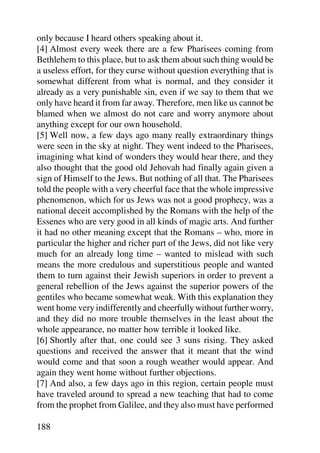 only because I heard others speaking about it.
[4] Almost every week there are a few Pharisees coming from
Bethlehem to this place, but to ask them about such thing would be
a useless effort, for they curse without question everything that is
somewhat different from what is normal, and they consider it
already as a very punishable sin, even if we say to them that we
only have heard it from far away. Therefore, men like us cannot be
blamed when we almost do not care and worry anymore about
anything except for our own household.
[5] Well now, a few days ago many really extraordinary things
were seen in the sky at night. They went indeed to the Pharisees,
imagining what kind of wonders they would hear there, and they
also thought that the good old Jehovah had finally again given a
sign of Himself to the Jews. But nothing of all that. The Pharisees
told the people with a very cheerful face that the whole impressive
phenomenon, which for us Jews was not a good prophecy, was a
national deceit accomplished by the Romans with the help of the
Essenes who are very good in all kinds of magic arts. And further
it had no other meaning except that the Romans – who, more in
particular the higher and richer part of the Jews, did not like very
much for an already long time – wanted to mislead with such
means the more credulous and superstitious people and wanted
them to turn against their Jewish superiors in order to prevent a
general rebellion of the Jews against the superior powers of the
gentiles who became somewhat weak. With this explanation they
went home very indifferently and cheerfully without further worry,
and they did no more trouble themselves in the least about the
whole appearance, no matter how terrible it looked like.
[6] Shortly after that, one could see 3 suns rising. They asked
questions and received the answer that it meant that the wind
would come and that soon a rough weather would appear. And
again they went home without further objections.
[7] And also, a few days ago in this region, certain people must
have traveled around to spread a new teaching that had to come
from the prophet from Galilee, and they also must have performed

188
 