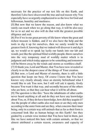 necessary for the practice of our test life on this Earth, and
therefore I also have discovered the true and real reason why You
especially have so urgently emphasized to us the love for God and
fellowman, humility and meekness.
[5] But now that we know the reason, and also know what we
surely can reach when we go along that way, it will be also easy
for us to act and we also will do that with the greatest possible
diligence and zeal.
[6] For if we in our great poverty of life know where the great and
richest treasure is hidden, and if we also have the help and the
tools to dig it up for ourselves, then we surely would be the
greatest fools if, knowing that we indeed will discover it and dig it
up, we would so to speak lay lazily our hands into our lab and
would, just like the spiritual blind worldly people, throw ourselves
into the very temporary mud of worldly matter which is in
judgment and which today appears to be something and tomorrow
will be blown away by the winds and storms as worthless chaff.
[7] O thank you, Lord and Master, that You have now revealed so
clearly to us the deepest cause of the things of Your creation.
[8] But now, o Lord and Master of eternity, there is still a little
question that keeps me busy. Of course I know that You have
known very clearly already since an eternity beforehand what I
would like to ask You now, but I still will ask it openly, firstly
because You want it that way, and secondly because of the others
who are here, so that they can hear what it will be all about.
[9] The question is like this: “have the inhabitants of other earths
never heard anything at all and do they not have any knowledge
about You, or, if they do have knowledge, how did they acquire it?
Are the people of other earths also real men or are they only men
according to the outer form and are they, what concerns their inner
being, only in a certain way still animals that as far as their form is
concerned look like us human beings on this Earth? Are they
guided by a certain wise instinct that You have laid in them, just
like we have noticed this here with certain animals, so that we
almost attributed a certain reason, awareness and capacity of

18
 
