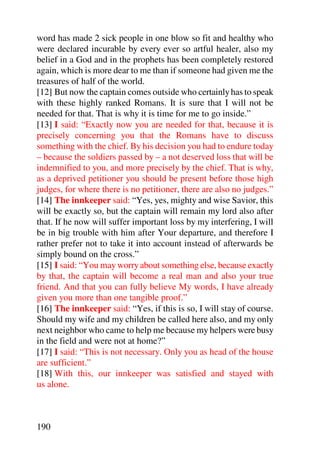 word has made 2 sick people in one blow so fit and healthy who
were declared incurable by every ever so artful healer, also my
belief in a God and in the prophets has been completely restored
again, which is more dear to me than if someone had given me the
treasures of half of the world.
[12] But now the captain comes outside who certainly has to speak
with these highly ranked Romans. It is sure that I will not be
needed for that. That is why it is time for me to go inside.”
[13] I said: “Exactly now you are needed for that, because it is
precisely concerning you that the Romans have to discuss
something with the chief. By his decision you had to endure today
– because the soldiers passed by – a not deserved loss that will be
indemnified to you, and more precisely by the chief. That is why,
as a deprived petitioner you should be present before those high
judges, for where there is no petitioner, there are also no judges.”
[14] The innkeeper said: “Yes, yes, mighty and wise Savior, this
will be exactly so, but the captain will remain my lord also after
that. If he now will suffer important loss by my interfering, I will
be in big trouble with him after Your departure, and therefore I
rather prefer not to take it into account instead of afterwards be
simply bound on the cross.”
[15] I said: “You may worry about something else, because exactly
by that, the captain will become a real man and also your true
friend. And that you can fully believe My words, I have already
given you more than one tangible proof.”
[16] The innkeeper said: “Yes, if this is so, I will stay of course.
Should my wife and my children be called here also, and my only
next neighbor who came to help me because my helpers were busy
in the field and were not at home?”
[17] I said: “This is not necessary. Only you as head of the house
are sufficient.”
[18] With this, our innkeeper was satisfied and stayed with
us alone.



190
 