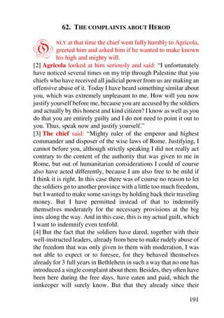 62. THE COMPLAINTS ABOUT HEROD


O        NLY at that time the chief went fully humbly to Agricola,
           greeted him and asked him if he wanted to make known
           his high and mighty will.
[2] Agricola looked at him seriously and said: “I unfortunately
have noticed several times on my trip through Palestine that you
chiefs who have received all judicial power from us are making an
offensive abuse of it. Today I have heard something similar about
you, which was extremely unpleasant to me. How will you now
justify yourself before me, because you are accused by the soldiers
and actually by this honest and kind citizen? I know as well as you
do that you are entirely guilty and I do not need to point it out to
you. Thus, speak now and justify yourself.”
[3] The chief said: “Mighty ruler of the emperor and highest
commander and disposer of the wise laws of Rome. Justifying, I
cannot before you, although strictly speaking I did not really act
contrary to the content of the authority that was given to me in
Rome, but out of humanitarian considerations I could of course
also have acted differently, because I am also free to be mild if
I think it is right. In this case there was of course no reason to let
the soldiers go to another province with a little too much freedom,
but I wanted to make some savings by holding back their traveling
money. But I have permitted instead of that to indemnify
themselves moderately for the necessary provisions at the big
inns along the way. And in this case, this is my actual guilt, which
I want to indemnify even tenfold.
[4] But the fact that the soldiers have dared, together with their
well-instructed leaders, already from here to make rudely abuse of
the freedom that was only given to them with moderation, I was
not able to expect or to foresee, for they behaved themselves
already for 3 full years in Bethlehem in such a way that no one has
introduced a single complaint about them. Besides, they often have
been here during the free days, have eaten and paid, which the
innkeeper will surely know. But that they already since their

                                                                 191
 