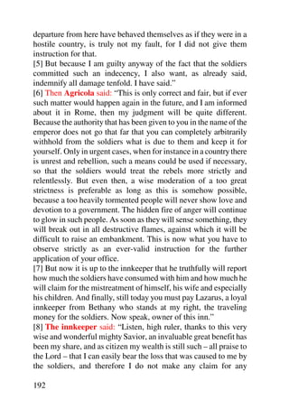 departure from here have behaved themselves as if they were in a
hostile country, is truly not my fault, for I did not give them
instruction for that.
[5] But because I am guilty anyway of the fact that the soldiers
committed such an indecency, I also want, as already said,
indemnify all damage tenfold. I have said.”
[6] Then Agricola said: “This is only correct and fair, but if ever
such matter would happen again in the future, and I am informed
about it in Rome, then my judgment will be quite different.
Because the authority that has been given to you in the name of the
emperor does not go that far that you can completely arbitrarily
withhold from the soldiers what is due to them and keep it for
yourself. Only in urgent cases, when for instance in a country there
is unrest and rebellion, such a means could be used if necessary,
so that the soldiers would treat the rebels more strictly and
relentlessly. But even then, a wise moderation of a too great
strictness is preferable as long as this is somehow possible,
because a too heavily tormented people will never show love and
devotion to a government. The hidden fire of anger will continue
to glow in such people. As soon as they will sense something, they
will break out in all destructive flames, against which it will be
difficult to raise an embankment. This is now what you have to
observe strictly as an ever-valid instruction for the further
application of your office.
[7] But now it is up to the innkeeper that he truthfully will report
how much the soldiers have consumed with him and how much he
will claim for the mistreatment of himself, his wife and especially
his children. And finally, still today you must pay Lazarus, a loyal
innkeeper from Bethany who stands at my right, the traveling
money for the soldiers. Now speak, owner of this inn.”
[8] The innkeeper said: “Listen, high ruler, thanks to this very
wise and wonderful mighty Savior, an invaluable great benefit has
been my share, and as citizen my wealth is still such – all praise to
the Lord – that I can easily bear the loss that was caused to me by
the soldiers, and therefore I do not make any claim for any

192
 