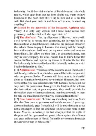 indemnity. But if the chief and ruler of Bethlehem and this whole
region, which apart from that has been kind to me, wants to show
kindness to the poor, then this is up to him and it is his free
will. But about your matters and those of Lazarus, I cannot say
anything.”
[9] Moved by the generosity of the innkeeper, Agricola said:
“Truly, it is only very seldom that I have come across such
generosity, and the chief will also appreciate it.”
[10] The chief said: “Yes, by all powers of Heaven, I surely will.
I will never fail to reward such generosity, not only tenfold but a
thousandfold, with all the means that are at my disposal. However,
that which I have to pay to Lazarus, that money will be brought
here within an hour. I will send out my secret writer and treasurer
immediately. But allow me then that I, as converted sinner, may
stay in your company, for also I would like to know better this
wonderful Savior and express my thanks to Him for the fact that
He had already beforehand indemnified this noble innkeeper which
I had to indemnify to him.”
[11] Agricola said: “You may surely stay now as our friend, and it
will be of great benefit to you when you will be better acquainted
with our greatest Savior. You soon will have more to be thankful
about to Him than for what you have to thank Him now. But now,
see to it that you take arrangements with Lazarus, because on our
way, with his permission I have given the leaders of the soldiers
the instruction that, at your expenses, they could provide for
themselves there with moderation and that they also could let them
be paid the traveling money that you withheld from them.”
[12] Now Lazarus said: “Let me say something now also. Since
this chief has been so generous and had shown me 10 years ago
also unmistakably great friendship, I will do now the same as our
noble innkeeper, so that the kind ruler is now also no more in debt
to me. May he, in exchange for that, always protect the rights of
the poor and the oppressed and protect them against the offenses
and great arbitrariness of Herod, for in this environment he makes
it even worse than in Jerusalem.”

                                                               193
 