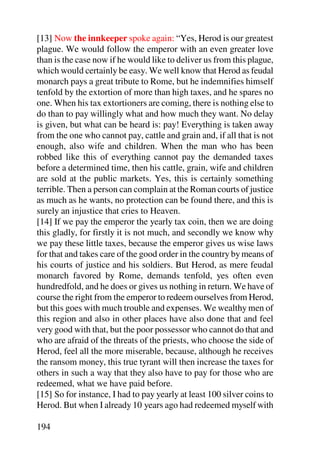 [13] Now the innkeeper spoke again: “Yes, Herod is our greatest
plague. We would follow the emperor with an even greater love
than is the case now if he would like to deliver us from this plague,
which would certainly be easy. We well know that Herod as feudal
monarch pays a great tribute to Rome, but he indemnifies himself
tenfold by the extortion of more than high taxes, and he spares no
one. When his tax extortioners are coming, there is nothing else to
do than to pay willingly what and how much they want. No delay
is given, but what can be heard is: pay! Everything is taken away
from the one who cannot pay, cattle and grain and, if all that is not
enough, also wife and children. When the man who has been
robbed like this of everything cannot pay the demanded taxes
before a determined time, then his cattle, grain, wife and children
are sold at the public markets. Yes, this is certainly something
terrible. Then a person can complain at the Roman courts of justice
as much as he wants, no protection can be found there, and this is
surely an injustice that cries to Heaven.
[14] If we pay the emperor the yearly tax coin, then we are doing
this gladly, for firstly it is not much, and secondly we know why
we pay these little taxes, because the emperor gives us wise laws
for that and takes care of the good order in the country by means of
his courts of justice and his soldiers. But Herod, as mere feudal
monarch favored by Rome, demands tenfold, yes often even
hundredfold, and he does or gives us nothing in return. We have of
course the right from the emperor to redeem ourselves from Herod,
but this goes with much trouble and expenses. We wealthy men of
this region and also in other places have also done that and feel
very good with that, but the poor possessor who cannot do that and
who are afraid of the threats of the priests, who choose the side of
Herod, feel all the more miserable, because, although he receives
the ransom money, this true tyrant will then increase the taxes for
others in such a way that they also have to pay for those who are
redeemed, what we have paid before.
[15] So for instance, I had to pay yearly at least 100 silver coins to
Herod. But when I already 10 years ago had redeemed myself with

194
 