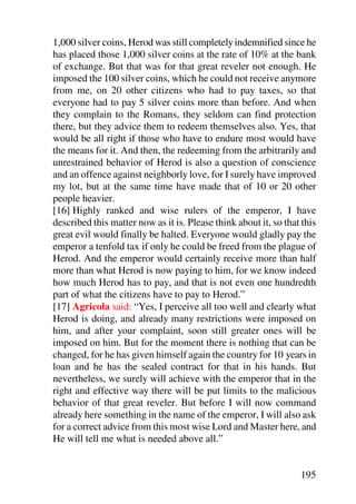 1,000 silver coins, Herod was still completely indemnified since he
has placed those 1,000 silver coins at the rate of 10% at the bank
of exchange. But that was for that great reveler not enough. He
imposed the 100 silver coins, which he could not receive anymore
from me, on 20 other citizens who had to pay taxes, so that
everyone had to pay 5 silver coins more than before. And when
they complain to the Romans, they seldom can find protection
there, but they advice them to redeem themselves also. Yes, that
would be all right if those who have to endure most would have
the means for it. And then, the redeeming from the arbitrarily and
unrestrained behavior of Herod is also a question of conscience
and an offence against neighborly love, for I surely have improved
my lot, but at the same time have made that of 10 or 20 other
people heavier.
[16] Highly ranked and wise rulers of the emperor, I have
described this matter now as it is. Please think about it, so that this
great evil would finally be halted. Everyone would gladly pay the
emperor a tenfold tax if only he could be freed from the plague of
Herod. And the emperor would certainly receive more than half
more than what Herod is now paying to him, for we know indeed
how much Herod has to pay, and that is not even one hundredth
part of what the citizens have to pay to Herod.”
[17] Agricola said: “Yes, I perceive all too well and clearly what
Herod is doing, and already many restrictions were imposed on
him, and after your complaint, soon still greater ones will be
imposed on him. But for the moment there is nothing that can be
changed, for he has given himself again the country for 10 years in
loan and he has the sealed contract for that in his hands. But
nevertheless, we surely will achieve with the emperor that in the
right and effective way there will be put limits to the malicious
behavior of that great reveler. But before I will now command
already here something in the name of the emperor, I will also ask
for a correct advice from this most wise Lord and Master here, and
He will tell me what is needed above all.”


                                                                  195
 