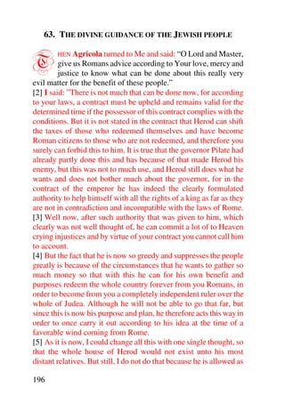 63. THE DIVINE GUIDANCE OF THE JEWISH PEOPLE


T       HEN Agricola turned to Me and said: “O Lord and Master,
         give us Romans advice according to Your love, mercy and
         justice to know what can be done about this really very
evil matter for the benefit of these people.”
[2] I said: ”There is not much that can be done now, for according
to your laws, a contract must be upheld and remains valid for the
determined time if the possessor of this contract complies with the
conditions. But it is not stated in the contract that Herod can shift
the taxes of those who redeemed themselves and have become
Roman citizens to those who are not redeemed, and therefore you
surely can forbid this to him. It is true that the governor Pilate had
already partly done this and has because of that made Herod his
enemy, but this was not to much use, and Herod still does what he
wants and does not bother much about the governor, for in the
contract of the emperor he has indeed the clearly formulated
authority to help himself with all the rights of a king as far as they
are not in contradiction and incompatible with the laws of Rome.
[3] Well now, after such authority that was given to him, which
clearly was not well thought of, he can commit a lot of to Heaven
crying injustices and by virtue of your contract you cannot call him
to account.
[4] But the fact that he is now so greedy and suppresses the people
greatly is because of the circumstances that he wants to gather so
much money so that with this he can for his own benefit and
purposes redeem the whole country forever from you Romans, in
order to become from you a completely independent ruler over the
whole of Judea. Although he will not be able to go that far, but
since this is now his purpose and plan, he therefore acts this way in
order to once carry it out according to his idea at the time of a
favorable wind coming from Rome.
[5] As it is now, I could change all this with one single thought, so
that the whole house of Herod would not exist unto his most
distant relatives. But still, I do not do that because he is allowed as

196
 