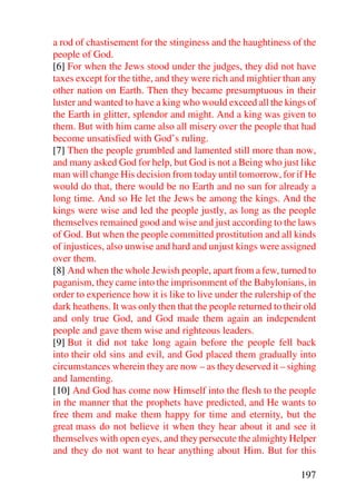 a rod of chastisement for the stinginess and the haughtiness of the
people of God.
[6] For when the Jews stood under the judges, they did not have
taxes except for the tithe, and they were rich and mightier than any
other nation on Earth. Then they became presumptuous in their
luster and wanted to have a king who would exceed all the kings of
the Earth in glitter, splendor and might. And a king was given to
them. But with him came also all misery over the people that had
become unsatisfied with God’s ruling.
[7] Then the people grumbled and lamented still more than now,
and many asked God for help, but God is not a Being who just like
man will change His decision from today until tomorrow, for if He
would do that, there would be no Earth and no sun for already a
long time. And so He let the Jews be among the kings. And the
kings were wise and led the people justly, as long as the people
themselves remained good and wise and just according to the laws
of God. But when the people committed prostitution and all kinds
of injustices, also unwise and hard and unjust kings were assigned
over them.
[8] And when the whole Jewish people, apart from a few, turned to
paganism, they came into the imprisonment of the Babylonians, in
order to experience how it is like to live under the rulership of the
dark heathens. It was only then that the people returned to their old
and only true God, and God made them again an independent
people and gave them wise and righteous leaders.
[9] But it did not take long again before the people fell back
into their old sins and evil, and God placed them gradually into
circumstances wherein they are now – as they deserved it – sighing
and lamenting.
[10] And God has come now Himself into the flesh to the people
in the manner that the prophets have predicted, and He wants to
free them and make them happy for time and eternity, but the
great mass do not believe it when they hear about it and see it
themselves with open eyes, and they persecute the almighty Helper
and they do not want to hear anything about Him. But for this

                                                                197
 
