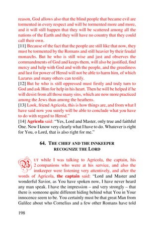 reason, God allows also that the blind people that became evil are
tormented in every respect and will be tormented more and more,
and it will still happen that they will be scattered among all the
nations of the Earth and they will have no country that they could
call their own.
[11] Because of the fact that the people are still like that now, they
must be tormented by the Romans and still heavier by their feudal
monarchs. But he who is still wise and just and observes the
commandments of God and keeps them, will also be justified, find
mercy and help with God and with the people, and the greediness
and lust for power of Herod will not be able to harm him, of which
Lazarus and many others can testify.
[12] But he who is still oppressed must firstly and truly turn to
God and ask Him for help in his heart. Then he will be helped if he
will desist from all those many sins, which are now more practiced
among the Jews than among the heathens.
[13] Look, friend Agricola, this is how things are, and from what I
have said now you surely will be able to conclude what you have
to do with regard to Herod.”
[14] Agricola said: “Yes, Lord and Master, only true and faithful
One. Now I know very clearly what I have to do. Whatever is right
for You, o Lord, that is also right for me.”

              64. THE CHIEF AND THE INNKEEPER
                    RECOGNIZE THE LORD



B        UT   while I was talking to Agricola, the captain, his
          2 companions who were at his service, and also the
          innkeeper were listening very attentively, and after the
words of Agricola, the captain said: “Lord and Master and
wonderful Savior, as You have spoken now, I have never heard
any man speak. I have the impression – and very strongly – that
there is someone quite different hiding behind what You in Your
innocence seem to be. You certainly must be that great Man from
Galilee about who Cornelius and a few other Romans have told

198
 