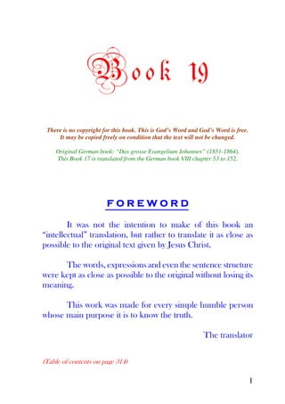 B o o k 19
 There is no copyright for this book. This is God’s Word and God’s Word is free.
     It may be copied freely on condition that the text will not be changed.

    Original German book: “Das grosse Evangelium Johannes” (1851-1864).
    This Book 17 is translated from the German book VIII chapter 53 to 152.




                        FOREWORD

        It was not the intention to make of this book an
“intellectual” translation, but rather to translate it as close as
possible to the original text given by Jesus Christ.

      The words, expressions and even the sentence structure
were kept as close as possible to the original without losing its
meaning.

      This work was made for every simple humble person
whose main purpose it is to know the truth.

                                                              The translator

(Table of contents on page 314)

                                                                                   1
 