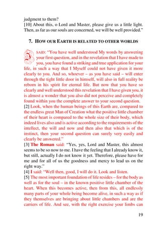 judgment to them?
[10] About this, o Lord and Master, please give us a little light.
Then, as far as our souls are concerned, we will be well provided.”

  7. HOW OUR EARTH IS RELATED TO OTHER WORLDS


I      SAID:   “You have well understood My words by answering
        your first question, and in the revelation that I have made to
        you, you have found a striking and true application for your
life, in such a way that I Myself could not have given it more
clearly to you. And so, whoever – as you have said – will enter
through the tight little door in himself, will also in full reality be
reborn in his spirit for eternal life. But now that you have so
clearly and well understood this revelation that I have given you, it
is almost a wonder that you also did not perceive and completely
found within you the complete answer to your second question.
[2] Look, when the human beings of this Earth are, compared to
the endless great Man of Creation what the positive little chamber
of their heart is compared to the whole size of their body, which
indeed lives also and is active according to the requirements of the
intellect, the will and now and then also that which is of the
instinct, then your second question can surely very easily and
clearly be answered.”
[3] The Roman said: “Yes, yes, Lord and Master, this almost
seems to be so now to me. I have the feeling that I already know it,
but still, actually I do not know it yet. Therefore, please have for
me and for all of us the goodness and mercy to lead us on the
right way.”
[4] I said: “Well then, good, I will do it. Look and listen.
[5] The most important foundation of life resides – for the body as
well as for the soul – in the known positive little chamber of the
heart. When this becomes active, then from this, all endlessly
many parts of your whole being become alive, in such a way as if
they themselves are bringing about little chambers and are the
carriers of life. And see, with the right exercise your limbs can

                                                                   19
 