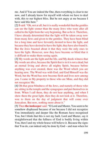 me. And if You are indeed the One, then everything is clear to me
now, and I already know for myself with whom we have to deal
with, this to our highest bliss. But be not angry at me because I
have said this here.”
[2] I said: “Oh, not at all, but it is really wonderful that the gentiles
can see the light sooner than the many Jews who were after all
called to the light from the very beginning. But so be it. Therefore,
I have already determined that the light will be taken away now
from many Jews and given to the gentiles. They have been blind
for a long time and have fervently desired to have the light, and
because they have desired to have the light, they have also found it.
But the Jews boasted about it that they were the only ones to
have the light. However, now they have become so blind that it
is difficult to make them seeing again.
[3] My words are the light and the life, and My deeds witness that
My words are alive, because the Spirit that is in it is not a dead, but
an eternal living and above all mighty Spirit, because before
anything was ever created, there was the Word which you are
hearing now. The Word was with God, and God Himself was the
Word, but the Word has now become flesh and lives now among
you. I came in My property to those who are Mine, and they did
not recognize Me.
[4] Oh that great blindness of the Jews, and namely of those who
are sitting in the temple and the synagogues and put themselves in
front. When I call them, they do not hear anything, and when I
show them the great light, then they do not look at it. Therefore,
woe to them on the day of judgment that will come over
Jerusalem. But now, nothing more about it.”
[5] Then the innkeeper said: “O Lord and Master, You seem to be
somehow displeased because of me because I did not recognize
You immediately and deeper like the Romans have recognized
You, but I think that this is not my fault. Lord and Master, say it
straightforward that the fullness of God is bodily living within
You, then I and my whole house will believe it. Because the signs
that You do, can indeed only be done by God – and man when for

                                                                    199
 