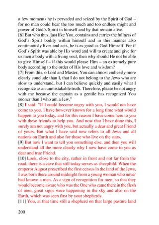 a few moments he is pervaded and seized by the Spirit of God –
for no man could bear the too much and too endless might and
power of God’s Spirit in himself and by that remain alive.
[6] But who thus, just like You, contains and carries the fullness of
God’s Spirit bodily within himself and in this manner also
continuously lives and acts, he is as good as God Himself. For if
God’s Spirit was able by His word and will to create and give for
us men a body with a living soul, then why should He not be able
to give Himself – if this would please Him – an extremely pure
body according to the order of His love and wisdom?
[7] From this, o Lord and Master, You can almost endlessly more
clearly conclude than I, that I do not belong to the Jews who are
slow to understand, but I can believe quickly and easily what I
recognize as an unmistakable truth. Therefore, please be not angry
with me because the captain as a gentile has recognized You
sooner than I who am a Jew.”
[8] I said: “If I could become angry with you, I would not have
come to you. I have however known for a long time what would
happen to you today, and for this reason I have come here to you
with these friends to help you. And now that I have done this, I
surely am not angry with you, but actually a dear and great Friend
of yours. But what I have said now refers to all Jews and all
nations on Earth and also for those who live on the stars.
[9] But now I want to tell you something else, and then you will
understand all the more clearly why I now have come to you as
dear and true Friend.
[10] Look, close to the city, rather in front and not far from the
road, there is a cave that still today serves as sheepfold. When the
emperor August prescribed the first census in the land of the Jews,
I was born there around midnight from a young woman who never
had known a man. As a sign of recognition for men, so that they
would become aware who was the One who came there in the flesh
of men, great signs were happening in the sky and also on the
Earth, which was seen first by your shepherds.
[11] You, at that time still a shepherd on that large pasture land

200
 