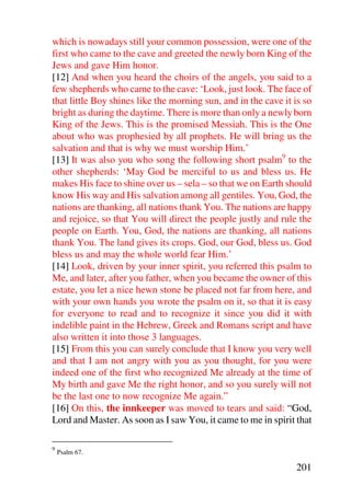 which is nowadays still your common possession, were one of the
first who came to the cave and greeted the newly born King of the
Jews and gave Him honor.
[12] And when you heard the choirs of the angels, you said to a
few shepherds who came to the cave: ‘Look, just look. The face of
that little Boy shines like the morning sun, and in the cave it is so
bright as during the daytime. There is more than only a newly born
King of the Jews. This is the promised Messiah. This is the One
about who was prophesied by all prophets. He will bring us the
salvation and that is why we must worship Him.’
[13] It was also you who song the following short psalm9 to the
other shepherds: ‘May God be merciful to us and bless us. He
makes His face to shine over us – sela – so that we on Earth should
know His way and His salvation among all gentiles. You, God, the
nations are thanking, all nations thank You. The nations are happy
and rejoice, so that You will direct the people justly and rule the
people on Earth. You, God, the nations are thanking, all nations
thank You. The land gives its crops. God, our God, bless us. God
bless us and may the whole world fear Him.’
[14] Look, driven by your inner spirit, you referred this psalm to
Me, and later, after you father, when you became the owner of this
estate, you let a nice hewn stone be placed not far from here, and
with your own hands you wrote the psalm on it, so that it is easy
for everyone to read and to recognize it since you did it with
indelible paint in the Hebrew, Greek and Romans script and have
also written it into those 3 languages.
[15] From this you can surely conclude that I know you very well
and that I am not angry with you as you thought, for you were
indeed one of the first who recognized Me already at the time of
My birth and gave Me the right honor, and so you surely will not
be the last one to now recognize Me again.”
[16] On this, the innkeeper was moved to tears and said: “God,
Lord and Master. As soon as I saw You, it came to me in spirit that

9
    Psalm 67.

                                                                201
 