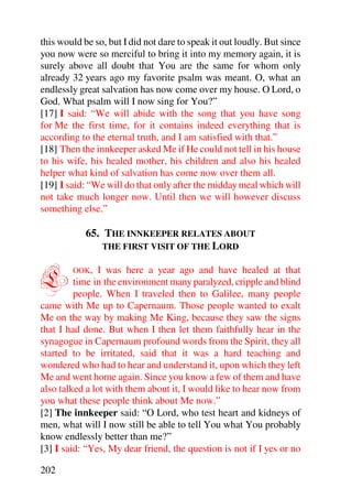 this would be so, but I did not dare to speak it out loudly. But since
you now were so merciful to bring it into my memory again, it is
surely above all doubt that You are the same for whom only
already 32 years ago my favorite psalm was meant. O, what an
endlessly great salvation has now come over my house. O Lord, o
God. What psalm will I now sing for You?”
[17] I said: “We will abide with the song that you have song
for Me the first time, for it contains indeed everything that is
according to the eternal truth, and I am satisfied with that.”
[18] Then the innkeeper asked Me if He could not tell in his house
to his wife, his healed mother, his children and also his healed
helper what kind of salvation has come now over them all.
[19] I said: “We will do that only after the midday meal which will
not take much longer now. Until then we will however discuss
something else.”

            65. THE INNKEEPER RELATES ABOUT
                THE FIRST VISIT OF THE LORD



L       OOK,    I was here a year ago and have healed at that
         time in the environment many paralyzed, cripple and blind
         people. When I traveled then to Galilee, many people
came with Me up to Capernaum. Those people wanted to exalt
Me on the way by making Me King, because they saw the signs
that I had done. But when I then let them faithfully hear in the
synagogue in Capernaum profound words from the Spirit, they all
started to be irritated, said that it was a hard teaching and
wondered who had to hear and understand it, upon which they left
Me and went home again. Since you know a few of them and have
also talked a lot with them about it, I would like to hear now from
you what these people think about Me now.”
[2] The innkeeper said: “O Lord, who test heart and kidneys of
men, what will I now still be able to tell You what You probably
know endlessly better than me?”
[3] I said: “Yes, My dear friend, the question is not if I yes or no

202
 