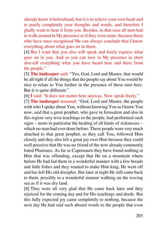 already know it beforehand, but it is to relieve your own heart and
to purify completely your thoughts and words, and therefore I
gladly want to hear it from you. Besides, in that case all men had
to walk around in My presence as if they were mute, because those
who have once recognized Me can always conclude that I know
everything about what goes on in them.
[4] But I want that you also will speak and freely express what
goes on in you. And so you can now in My presence in short
also tell everything what you have heard here and there from
the people.”
[5] The innkeeper said: “Yes, God, Lord and Master, that would
be all right if all the things that the people say about You would be
nice to relate to You further in the presence of these men here.
But it is quite different.”
[6] I said: “It does not matter here anyway. Now speak freely.”
[7] The innkeeper resumed: “God, Lord and Master, the people
with who I spoke about You, without knowing You as I know You
now, said that a great prophet, who gave in Jerusalem and also in
this region very wise teachings to the people, had performed such
signs – more in particular the healing of all kinds of sicknesses –
which no man had ever done before. These people were very much
attached to that great prophet, as they call You, followed Him
closely and they also felt a great joy over Him because they could
well perceive that He was no friend of the now already commonly
hated Pharisees. As far as Capernaum they have found nothing at
Him that was offending, except that He on a mountain where
before He had fed them in a wonderful manner with a few breads
and little fishes and they wanted to make Him king, He went off
and has left His old disciples. But later at night He still came back
to them, possibly in a wonderful manner walking on the waving
sea as if it was dry land.
[8] They were all very glad that He came back later and they
rejoiced for the coming day and for His teachings and deeds. But
this fully expected joy came completely to nothing, because the
next day He had said such absurd words to the people that even

                                                                203
 