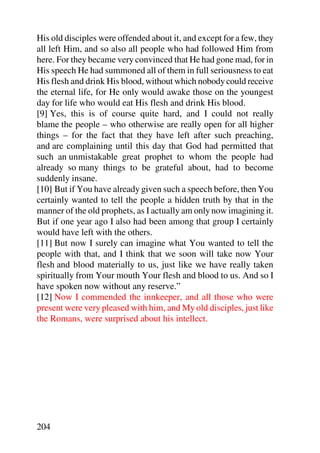 His old disciples were offended about it, and except for a few, they
all left Him, and so also all people who had followed Him from
here. For they became very convinced that He had gone mad, for in
His speech He had summoned all of them in full seriousness to eat
His flesh and drink His blood, without which nobody could receive
the eternal life, for He only would awake those on the youngest
day for life who would eat His flesh and drink His blood.
[9] Yes, this is of course quite hard, and I could not really
blame the people – who otherwise are really open for all higher
things – for the fact that they have left after such preaching,
and are complaining until this day that God had permitted that
such an unmistakable great prophet to whom the people had
already so many things to be grateful about, had to become
suddenly insane.
[10] But if You have already given such a speech before, then You
certainly wanted to tell the people a hidden truth by that in the
manner of the old prophets, as I actually am only now imagining it.
But if one year ago I also had been among that group I certainly
would have left with the others.
[11] But now I surely can imagine what You wanted to tell the
people with that, and I think that we soon will take now Your
flesh and blood materially to us, just like we have really taken
spiritually from Your mouth Your flesh and blood to us. And so I
have spoken now without any reserve.”
[12] Now I commended the innkeeper, and all those who were
present were very pleased with him, and My old disciples, just like
the Romans, were surprised about his intellect.




204
 