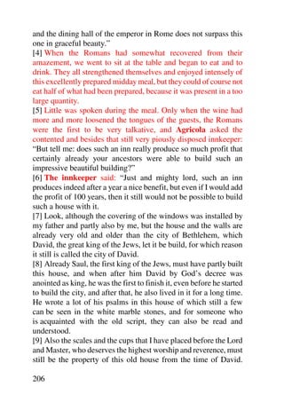 and the dining hall of the emperor in Rome does not surpass this
one in graceful beauty.”
[4] When the Romans had somewhat recovered from their
amazement, we went to sit at the table and began to eat and to
drink. They all strengthened themselves and enjoyed intensely of
this excellently prepared midday meal, but they could of course not
eat half of what had been prepared, because it was present in a too
large quantity.
[5] Little was spoken during the meal. Only when the wine had
more and more loosened the tongues of the guests, the Romans
were the first to be very talkative, and Agricola asked the
contented and besides that still very piously disposed innkeeper:
“But tell me: does such an inn really produce so much profit that
certainly already your ancestors were able to build such an
impressive beautiful building?”
[6] The innkeeper said: “Just and mighty lord, such an inn
produces indeed after a year a nice benefit, but even if I would add
the profit of 100 years, then it still would not be possible to build
such a house with it.
[7] Look, although the covering of the windows was installed by
my father and partly also by me, but the house and the walls are
already very old and older than the city of Bethlehem, which
David, the great king of the Jews, let it be build, for which reason
it still is called the city of David.
[8] Already Saul, the first king of the Jews, must have partly built
this house, and when after him David by God’s decree was
anointed as king, he was the first to finish it, even before he started
to build the city, and after that, he also lived in it for a long time.
He wrote a lot of his psalms in this house of which still a few
can be seen in the white marble stones, and for someone who
is acquainted with the old script, they can also be read and
understood.
[9] Also the scales and the cups that I have placed before the Lord
and Master, who deserves the highest worship and reverence, must
still be the property of this old house from the time of David.

206
 