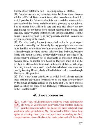 But He alone will know best if anything is true of all that.
[10] So also, me and my ancestors must be descendants from a
sideline of David. But at least it is sure that in our house chronicle,
which goes back a few centuries, it is not stated that someone has
ever received this house and this estate as property by a purchase.
But no matter how, still it is sure and true that firstly nor my
grandfather nor my father nor I myself had build this house, and
secondly that everything that belongs to the house and that is in the
house is completely and rightly my property and that I do not owe
anyone anything in this world.
[11] The silver and golden objects are indeed for the greatest part
acquired reasonably and honestly by my grandparents who are
more familiar to me from our house chronicle. I have until now
still not brought anything of such valuables into the house, because
firstly this house is surely already richly enough provided of it,
and secondly I am really not so attached to all those sort of things,
because these, no matter how beautiful they are, must still all be
left behind after a short time, and in the eyes of the eternal Judge
then only those treasures will be valuable which we have made our
own by keeping His very holy will which is revealed to us through
Moses and His prophets.
[12] This is my inner conviction to which I will always remain
loyal until the grave, and from now on all the more stronger since
by the never expected arrival of the Lord and God such endless
great salvation has come to me. But now I will turn with all respect
to the Lord Himself.”

                    67. ABOUT GOOD DEEDS


I      SAID: “Yes, yes, I surely know what you would desire above
      all. Now let your mother, your wife, your children and also
      your helper come to Me, but do not tell them yet about what
you know to be special about Me. But when I will leave from here
again at evening time, you can, each one according to their
comprehension, also talk about the main point and tell them that

                                                                  207
 