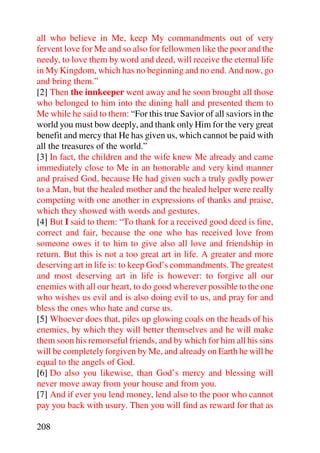 all who believe in Me, keep My commandments out of very
fervent love for Me and so also for fellowmen like the poor and the
needy, to love them by word and deed, will receive the eternal life
in My Kingdom, which has no beginning and no end. And now, go
and bring them.”
[2] Then the innkeeper went away and he soon brought all those
who belonged to him into the dining hall and presented them to
Me while he said to them: “For this true Savior of all saviors in the
world you must bow deeply, and thank only Him for the very great
benefit and mercy that He has given us, which cannot be paid with
all the treasures of the world.”
[3] In fact, the children and the wife knew Me already and came
immediately close to Me in an honorable and very kind manner
and praised God, because He had given such a truly godly power
to a Man, but the healed mother and the healed helper were really
competing with one another in expressions of thanks and praise,
which they showed with words and gestures.
[4] But I said to them: “To thank for a received good deed is fine,
correct and fair, because the one who has received love from
someone owes it to him to give also all love and friendship in
return. But this is not a too great art in life. A greater and more
deserving art in life is: to keep God’s commandments. The greatest
and most deserving art in life is however: to forgive all our
enemies with all our heart, to do good wherever possible to the one
who wishes us evil and is also doing evil to us, and pray for and
bless the ones who hate and curse us.
[5] Whoever does that, piles up glowing coals on the heads of his
enemies, by which they will better themselves and he will make
them soon his remorseful friends, and by which for him all his sins
will be completely forgiven by Me, and already on Earth he will be
equal to the angels of God.
[6] Do also you likewise, than God’s mercy and blessing will
never move away from your house and from you.
[7] And if ever you lend money, lend also to the poor who cannot
pay you back with usury. Then you will find as reward for that as

208
 