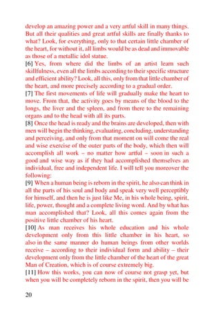 develop an amazing power and a very artful skill in many things.
But all their qualities and great artful skills are finally thanks to
what? Look, for everything, only to that certain little chamber of
the heart, for without it, all limbs would be as dead and immovable
as those of a metallic idol statue.
[6] Yes, from where did the limbs of an artist learn such
skillfulness, even all the limbs according to their specific structure
and efficient ability? Look, all this, only from that little chamber of
the heart, and more precisely according to a gradual order.
[7] The first movements of life will gradually make the heart to
move. From that, the activity goes by means of the blood to the
longs, the liver and the spleen, and from there to the remaining
organs and to the head with all its parts.
[8] Once the head is ready and the brains are developed, then with
men will begin the thinking, evaluating, concluding, understanding
and perceiving, and only from that moment on will come the real
and wise exercise of the outer parts of the body, which then will
accomplish all work – no matter how artful – soon in such a
good and wise way as if they had accomplished themselves an
individual, free and independent life. I will tell you moreover the
following:
[9] When a human being is reborn in the spirit, he also can think in
all the parts of his soul and body and speak very well perceptibly
for himself, and then he is just like Me, in his whole being, spirit,
life, power, thought and a complete living word. And by what has
man accomplished that? Look, all this comes again from the
positive little chamber of his heart.
[10] As man receives his whole education and his whole
development only from this little chamber in his heart, so
also in the same manner do human beings from other worlds
receive – according to their individual form and ability – their
development only from the little chamber of the heart of the great
Man of Creation, which is of course extremely big.
[11] How this works, you can now of course not grasp yet, but
when you will be completely reborn in the spirit, then you will be

20
 