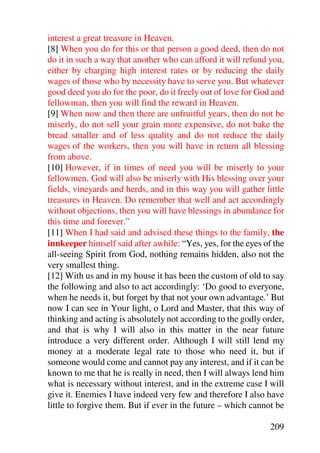 interest a great treasure in Heaven.
[8] When you do for this or that person a good deed, then do not
do it in such a way that another who can afford it will refund you,
either by charging high interest rates or by reducing the daily
wages of those who by necessity have to serve you. But whatever
good deed you do for the poor, do it freely out of love for God and
fellowman, then you will find the reward in Heaven.
[9] When now and then there are unfruitful years, then do not be
miserly, do not sell your grain more expensive, do not bake the
bread smaller and of less quality and do not reduce the daily
wages of the workers, then you will have in return all blessing
from above.
[10] However, if in times of need you will be miserly to your
fellowmen, God will also be miserly with His blessing over your
fields, vineyards and herds, and in this way you will gather little
treasures in Heaven. Do remember that well and act accordingly
without objections, then you will have blessings in abundance for
this time and forever.”
[11] When I had said and advised these things to the family, the
innkeeper himself said after awhile: “Yes, yes, for the eyes of the
all-seeing Spirit from God, nothing remains hidden, also not the
very smallest thing.
[12] With us and in my house it has been the custom of old to say
the following and also to act accordingly: ‘Do good to everyone,
when he needs it, but forget by that not your own advantage.’ But
now I can see in Your light, o Lord and Master, that this way of
thinking and acting is absolutely not according to the godly order,
and that is why I will also in this matter in the near future
introduce a very different order. Although I will still lend my
money at a moderate legal rate to those who need it, but if
someone would come and cannot pay any interest, and if it can be
known to me that he is really in need, then I will always lend him
what is necessary without interest, and in the extreme case I will
give it. Enemies I have indeed very few and therefore I also have
little to forgive them. But if ever in the future – which cannot be

                                                               209
 