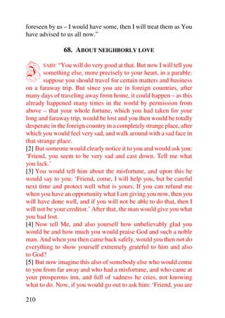 foreseen by us – I would have some, then I will treat them as You
have advised to us all now.”

               68. ABOUT NEIGHBORLY LOVE


I      SAID: “You will do very good at that. But now I will tell you
        something else, more precisely to your heart, in a parable:
        suppose you should travel for certain matters and business
on a faraway trip. But since you are in foreign countries, after
many days of traveling away from home, it could happen – as this
already happened many times in the world by permission from
above – that your whole fortune, which you had taken for your
long and faraway trip, would be lost and you then would be totally
desperate in the foreign country in a completely strange place, after
which you would feel very sad, and walk around with a sad face in
that strange place.
[2] But someone would clearly notice it to you and would ask you:
‘Friend, you seem to be very sad and cast down. Tell me what
you lack.’
[3] You would tell him about the misfortune, and upon this he
would say to you: ‘Friend, come, I will help you, but be careful
next time and protect well what is yours. If you can refund me
when you have an opportunity what I am giving you now, then you
will have done well, and if you will not be able to do that, then I
will not be your creditor.’ After that, the man would give you what
you had lost.
[4] Now tell Me, and also yourself how unbelievably glad you
would be and how much you would praise God and such a noble
man. And when you then came back safely, would you then not do
everything to show yourself extremely grateful to him and also
to God?
[5] But now imagine this also of somebody else who would come
to you from far away and who had a misfortune, and who came at
your prosperous inn, and full of sadness he cries, not knowing
what to do. Now, if you would go out to ask him: ‘Friend, you are

210
 