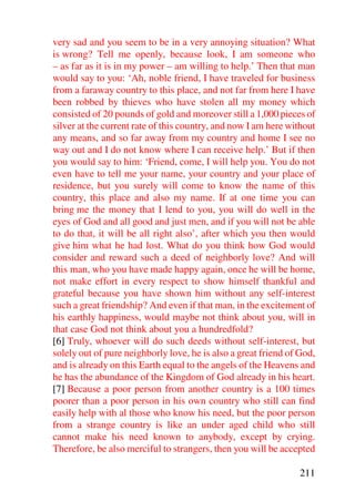 very sad and you seem to be in a very annoying situation? What
is wrong? Tell me openly, because look, I am someone who
– as far as it is in my power – am willing to help.’ Then that man
would say to you: ‘Ah, noble friend, I have traveled for business
from a faraway country to this place, and not far from here I have
been robbed by thieves who have stolen all my money which
consisted of 20 pounds of gold and moreover still a 1,000 pieces of
silver at the current rate of this country, and now I am here without
any means, and so far away from my country and home I see no
way out and I do not know where I can receive help.’ But if then
you would say to him: ‘Friend, come, I will help you. You do not
even have to tell me your name, your country and your place of
residence, but you surely will come to know the name of this
country, this place and also my name. If at one time you can
bring me the money that I lend to you, you will do well in the
eyes of God and all good and just men, and if you will not be able
to do that, it will be all right also’, after which you then would
give him what he had lost. What do you think how God would
consider and reward such a deed of neighborly love? And will
this man, who you have made happy again, once he will be home,
not make effort in every respect to show himself thankful and
grateful because you have shown him without any self-interest
such a great friendship? And even if that man, in the excitement of
his earthly happiness, would maybe not think about you, will in
that case God not think about you a hundredfold?
[6] Truly, whoever will do such deeds without self-interest, but
solely out of pure neighborly love, he is also a great friend of God,
and is already on this Earth equal to the angels of the Heavens and
he has the abundance of the Kingdom of God already in his heart.
[7] Because a poor person from another country is a 100 times
poorer than a poor person in his own country who still can find
easily help with al those who know his need, but the poor person
from a strange country is like an under aged child who still
cannot make his need known to anybody, except by crying.
Therefore, be also merciful to strangers, then you will be accepted

                                                                211
 