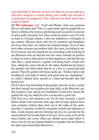also mercifully in Heaven, because for Heaven you are until now
still mere strangers to whom during your earthly trip towards it
a misfortune has happened. Now what do you think about these
words of Mine?”
[8] The innkeeper said: “Lord and Master, what can someone
like us still add to that? This is a pure truth, and for people like us
there is nothing else to do except during such occasions to execute
its pure godly meaning. For what would do good to me if I were
in need in a foreign country, I also am indebted to a foreigner in
my country. Because those who live in countries and kingdoms
far away from here are indeed also human beings. Even if they
have other customs and another faith, this must, according to me,
be no reason, and one should not act according to the teaching of
our Pharisees who say that the true Jew must consider all gentiles
as dogs as long as they persist in their paganism, and that the one
who does a good deed to a gentile will bring God’s wrath over
him, selling his soul to the devil. He rather should also be kind to
the gentiles and show them that he as a Jew is a good and kind
person. Then the gentile will more easily ask: ‘Friend, what is the
teaching of your faith of which such good men are originating?’,
as when I should show myself as a hard and besides that still
hostile Jew.
[9] If I show true friendship to the gentile, then the result is surely
not that I myself am accepting his dark faith, as the Pharisees say,
but I remain a Jew and by my friendliness I only have shown the
gentile the way by which he also can become a good Jew.
[10] True love and meekness are for all men certainly a much
better teacher and converter than rage and revenge against those
who certainly without their fault are in the night of the spirit.
Just like it certainly would be extremely foolish and inhuman to
hate, avoid, despise and not showing any love to a person for the
reason that he has lost the light of his eyes. So it seems to be all the
more foolish and worse when one should never make effort to
show even by far any human kindness to people who are blind in
the spirit and cannot help themselves.

212
 